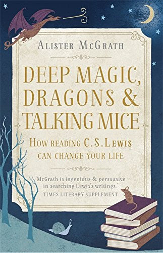 DEEP MAGIC, DRAGONS AND TALKING MICE: HOW READING C.S. LEWIS CAN CHANGE YOUR LIFE by Alister McGrath